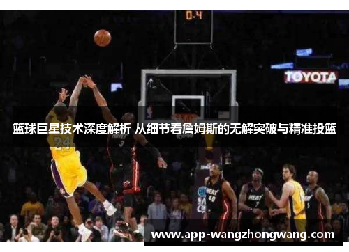 篮球巨星技术深度解析 从细节看詹姆斯的无解突破与精准投篮